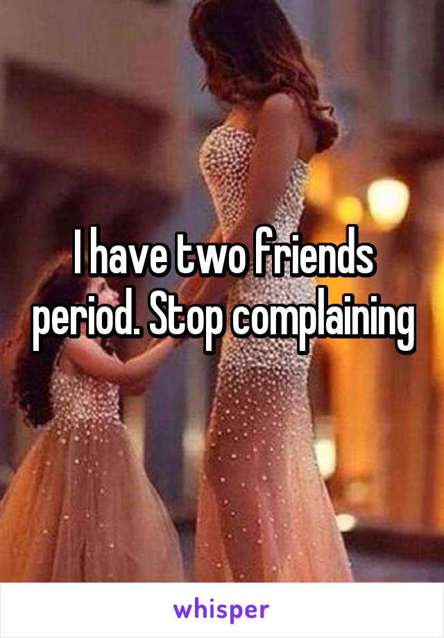 I have two friends period. Stop complaining 