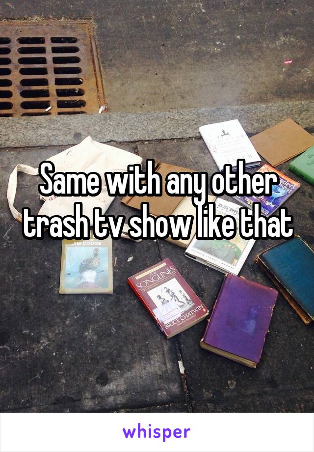 Same with any other trash tv show like that 