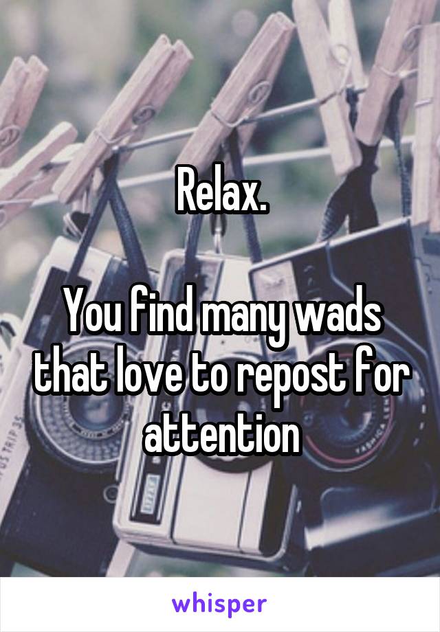 Relax.

You find many wads that love to repost for attention