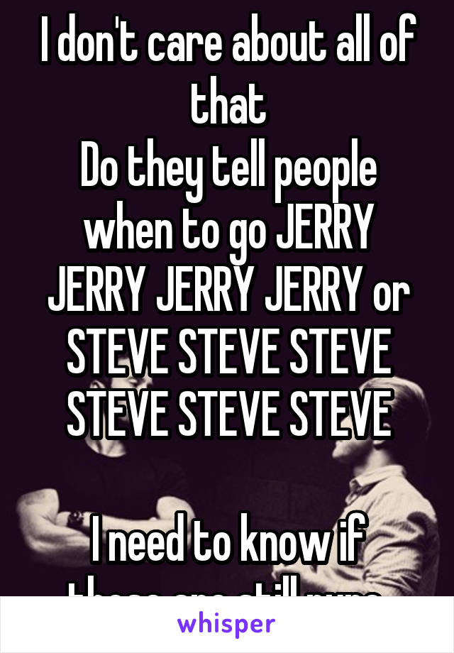 I don't care about all of that
Do they tell people when to go JERRY JERRY JERRY JERRY or STEVE STEVE STEVE STEVE STEVE STEVE

I need to know if those are still pure 