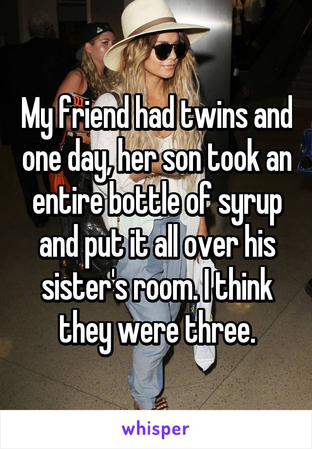 My friend had twins and one day, her son took an entire bottle of syrup and put it all over his sister's room. I think they were three.