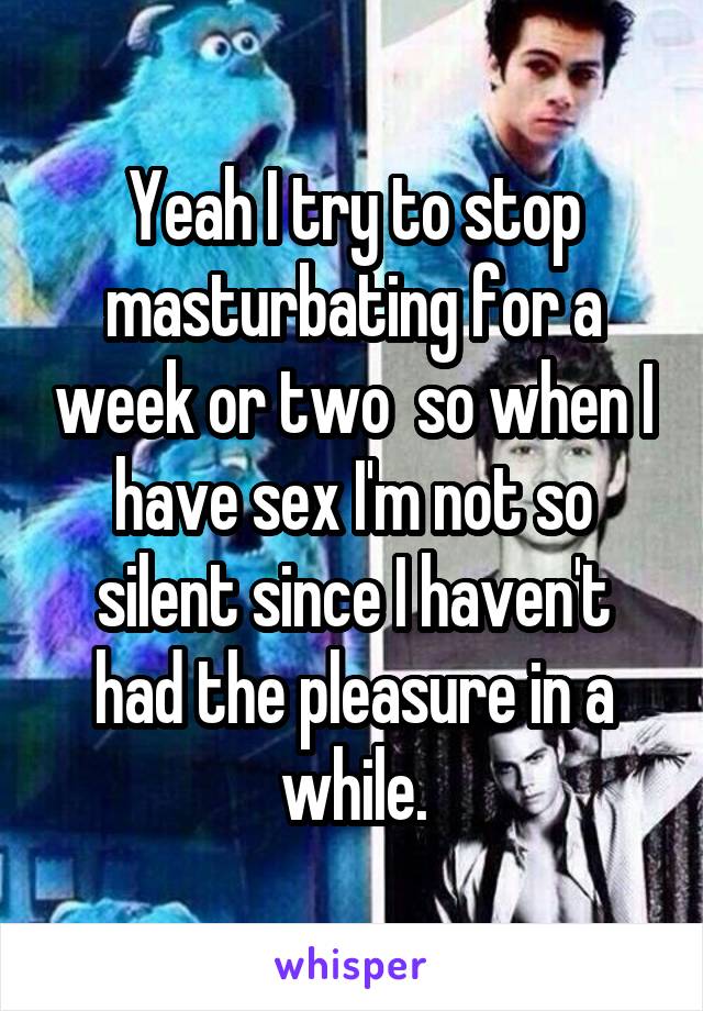 Yeah I try to stop masturbating for a week or two  so when I have sex I'm not so silent since I haven't had the pleasure in a while.