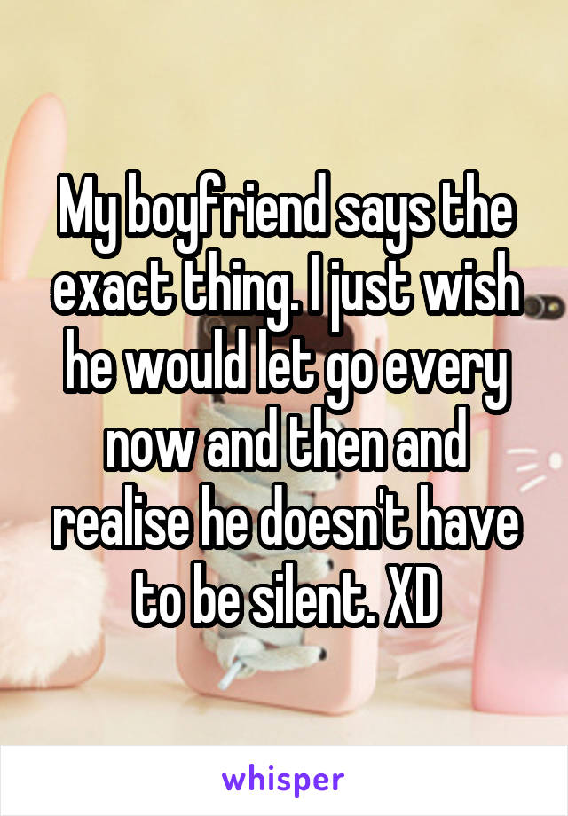 My boyfriend says the exact thing. I just wish he would let go every now and then and realise he doesn't have to be silent. XD