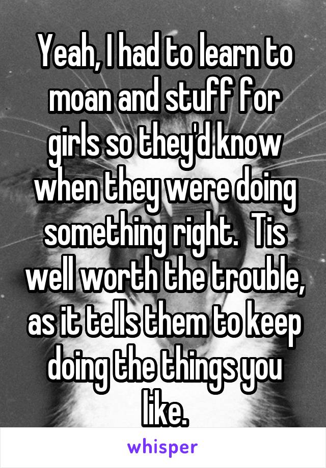 Yeah, I had to learn to moan and stuff for girls so they'd know when they were doing something right.  Tis well worth the trouble, as it tells them to keep doing the things you like.