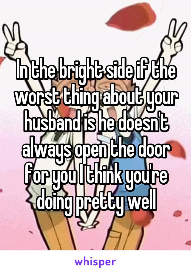 In the bright side if the worst thing about your husband is he doesn't always open the door for you I think you're doing pretty well