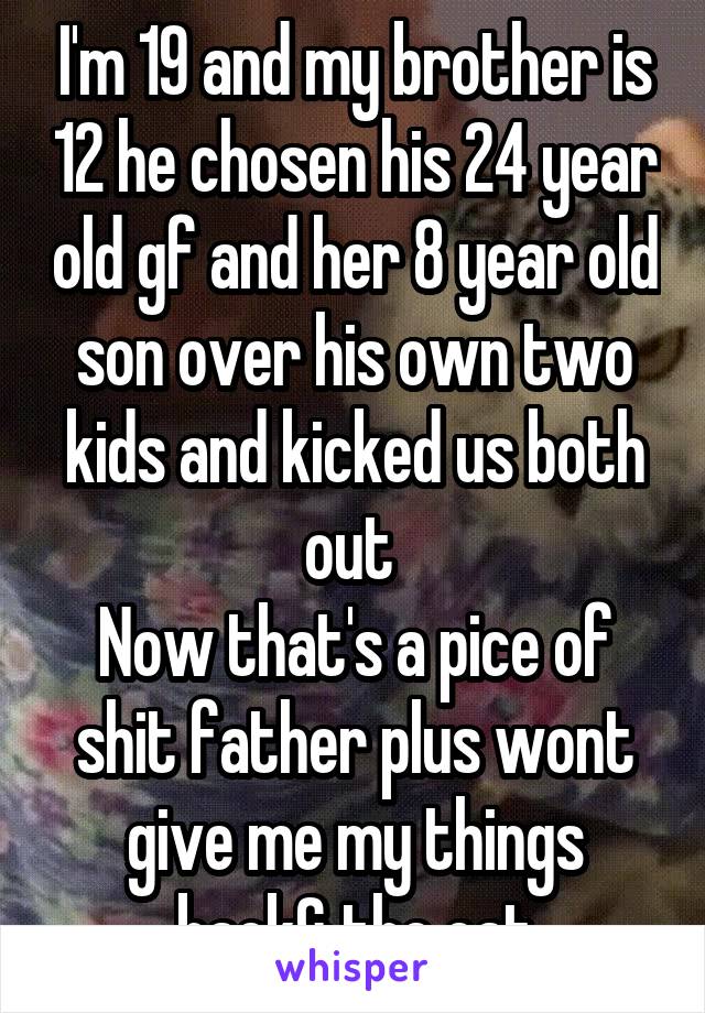 I'm 19 and my brother is 12 he chosen his 24 year old gf and her 8 year old son over his own two kids and kicked us both out 
Now that's a pice of shit father plus wont give me my things back& the cat