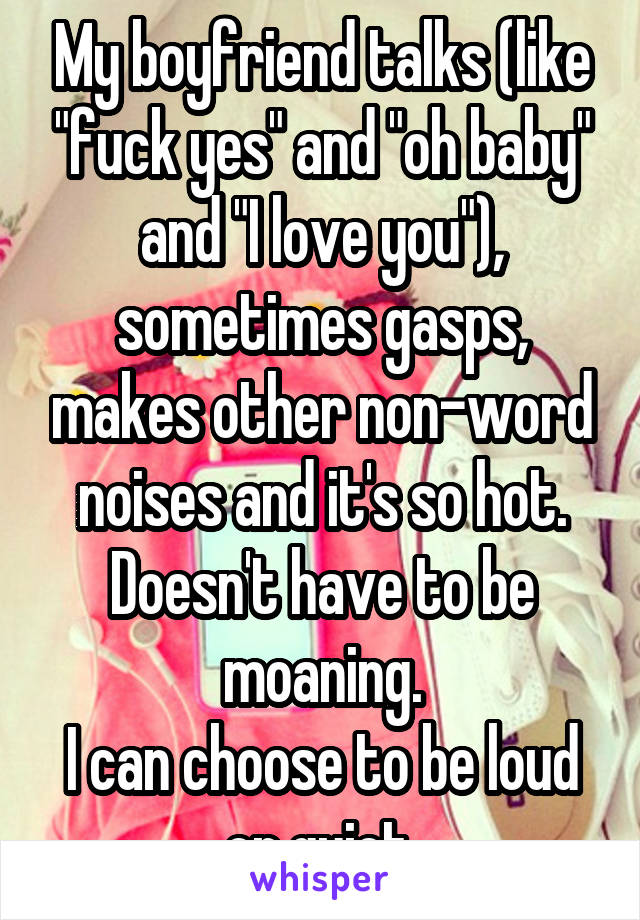My boyfriend talks (like "fuck yes" and "oh baby" and "I love you"), sometimes gasps, makes other non-word noises and it's so hot. Doesn't have to be moaning.
I can choose to be loud or quiet.