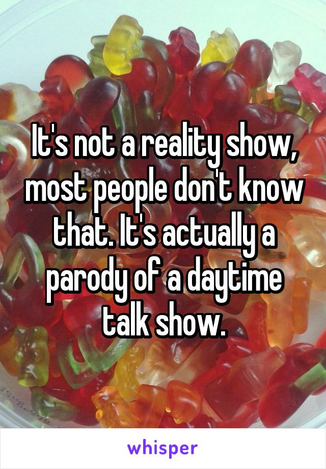 It's not a reality show, most people don't know that. It's actually a parody of a daytime talk show.