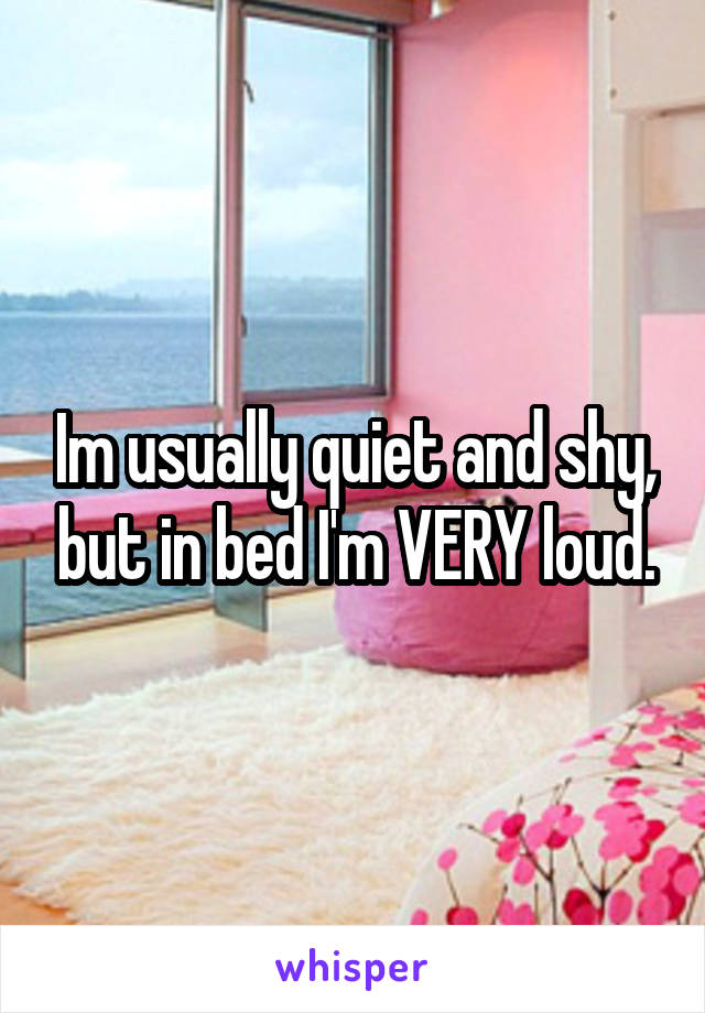 Im usually quiet and shy, but in bed I'm VERY loud.