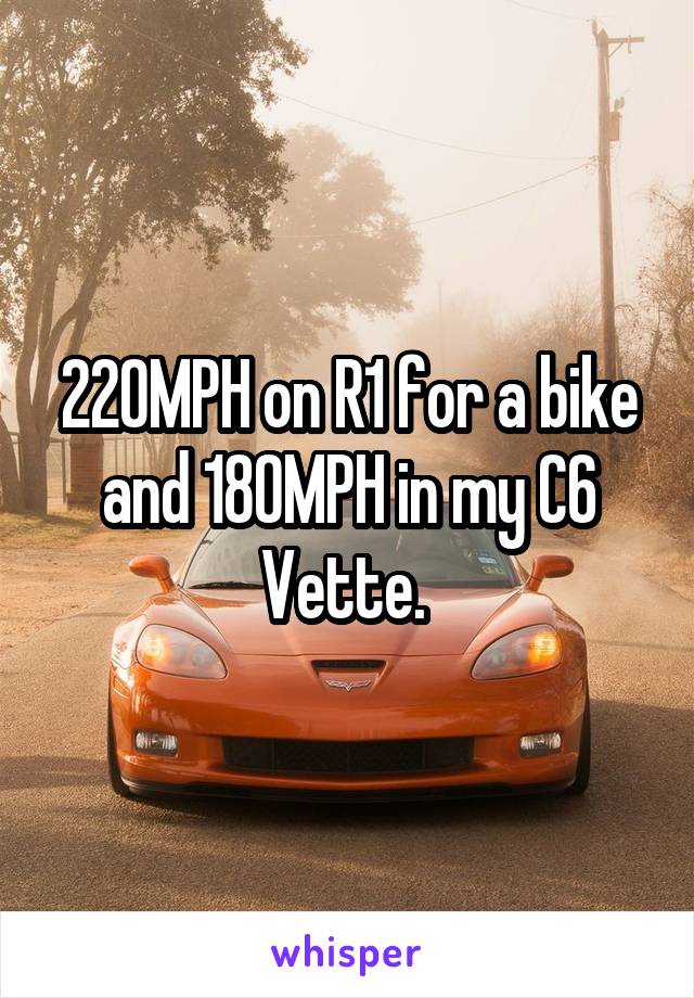 220MPH on R1 for a bike and 180MPH in my C6 Vette. 