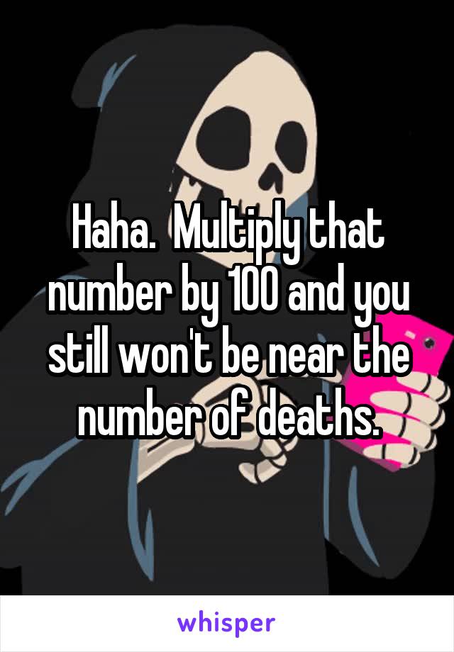 Haha.  Multiply that number by 100 and you still won't be near the number of deaths.