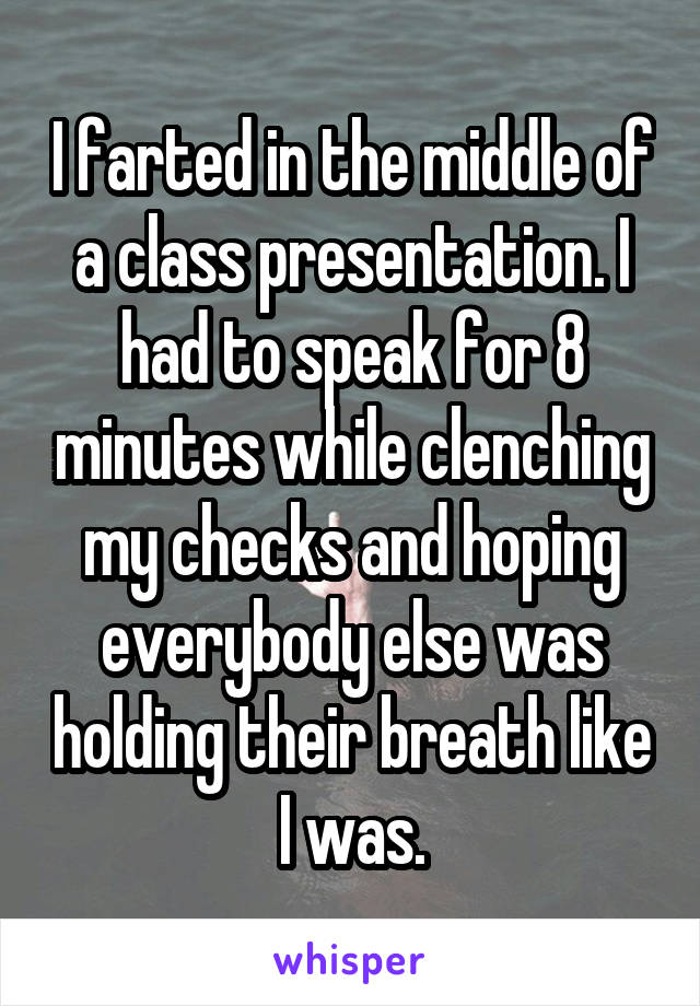 I farted in the middle of a class presentation. I had to speak for 8 minutes while clenching my checks and hoping everybody else was holding their breath like I was.