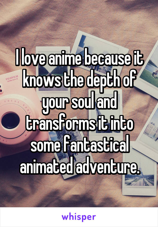 I love anime because it knows the depth of your soul and transforms it into some fantastical animated adventure.