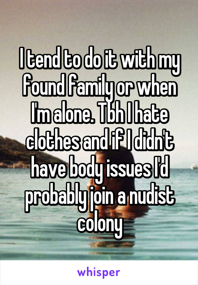 I tend to do it with my found family or when I'm alone. Tbh I hate clothes and if I didn't have body issues I'd probably join a nudist colony