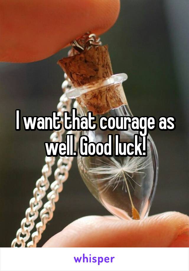 I want that courage as well. Good luck!