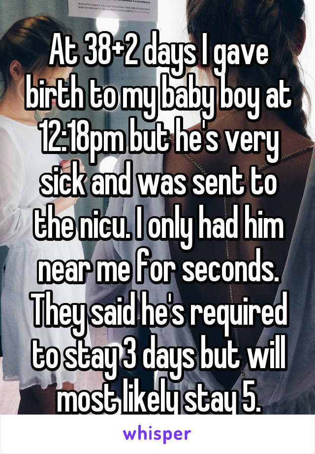 At 38+2 days I gave birth to my baby boy at 12:18pm but he's very sick and was sent to the nicu. I only had him near me for seconds. They said he's required to stay 3 days but will most likely stay 5.