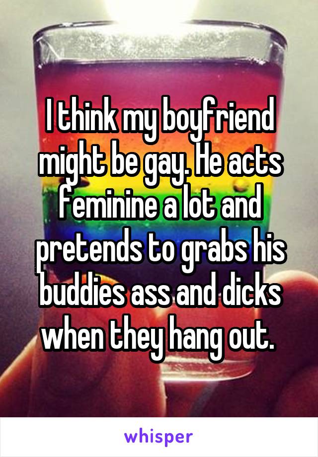 I think my boyfriend might be gay. He acts feminine a lot and pretends to grabs his buddies ass and dicks when they hang out. 