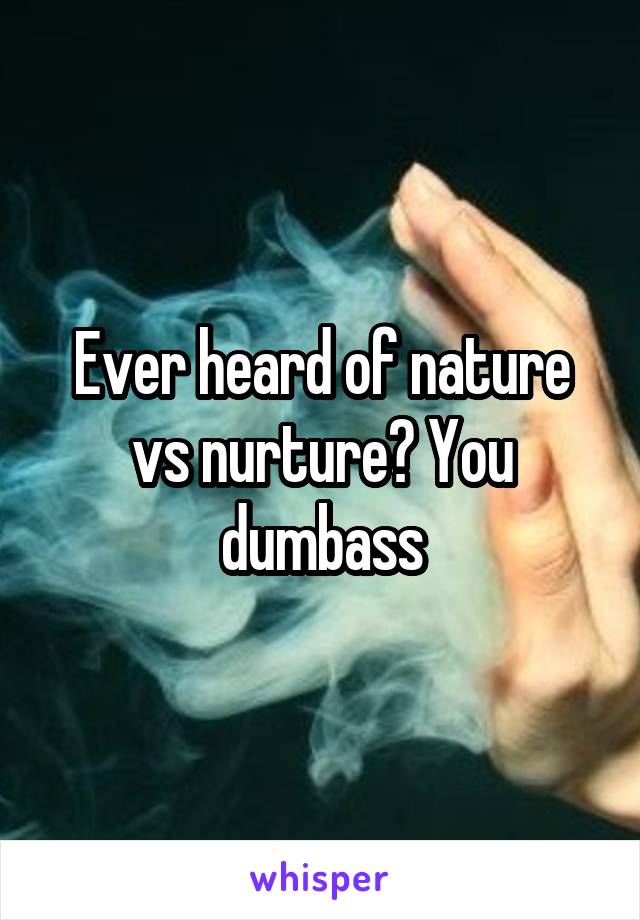 Ever heard of nature vs nurture? You dumbass