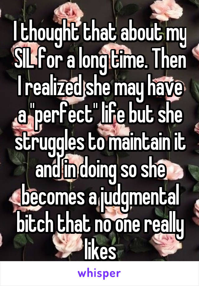 I thought that about my SIL for a long time. Then I realized she may have a "perfect" life but she struggles to maintain it and in doing so she becomes a judgmental bitch that no one really likes
