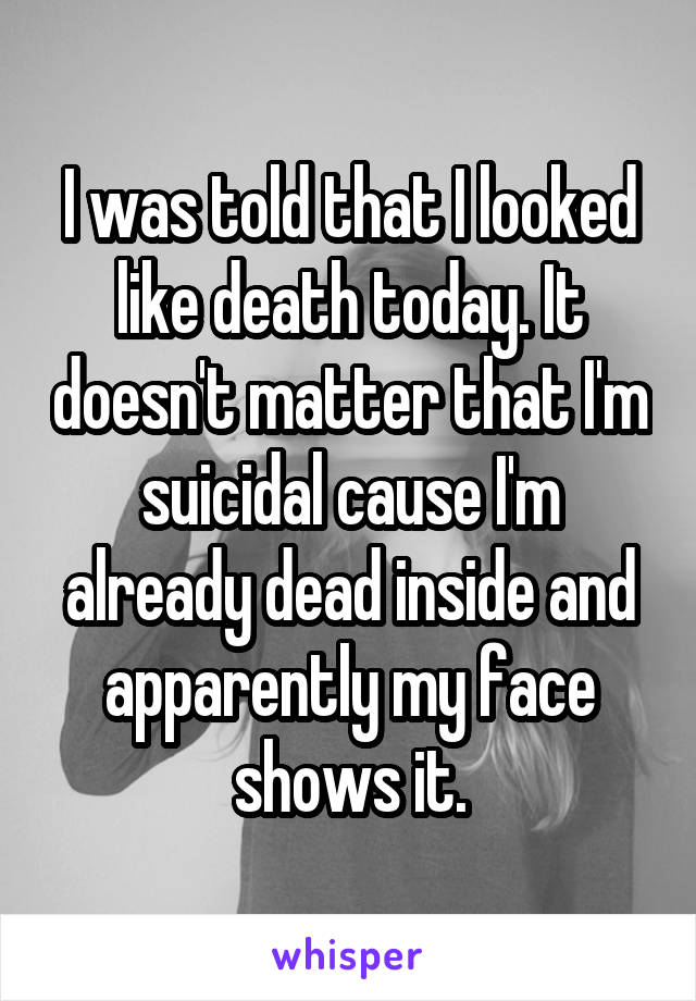 I was told that I looked like death today. It doesn't matter that I'm suicidal cause I'm already dead inside and apparently my face shows it.