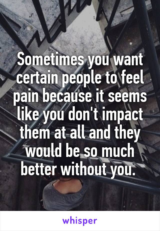 Sometimes you want certain people to feel pain because it seems like you don't impact them at all and they would be so much better without you. 