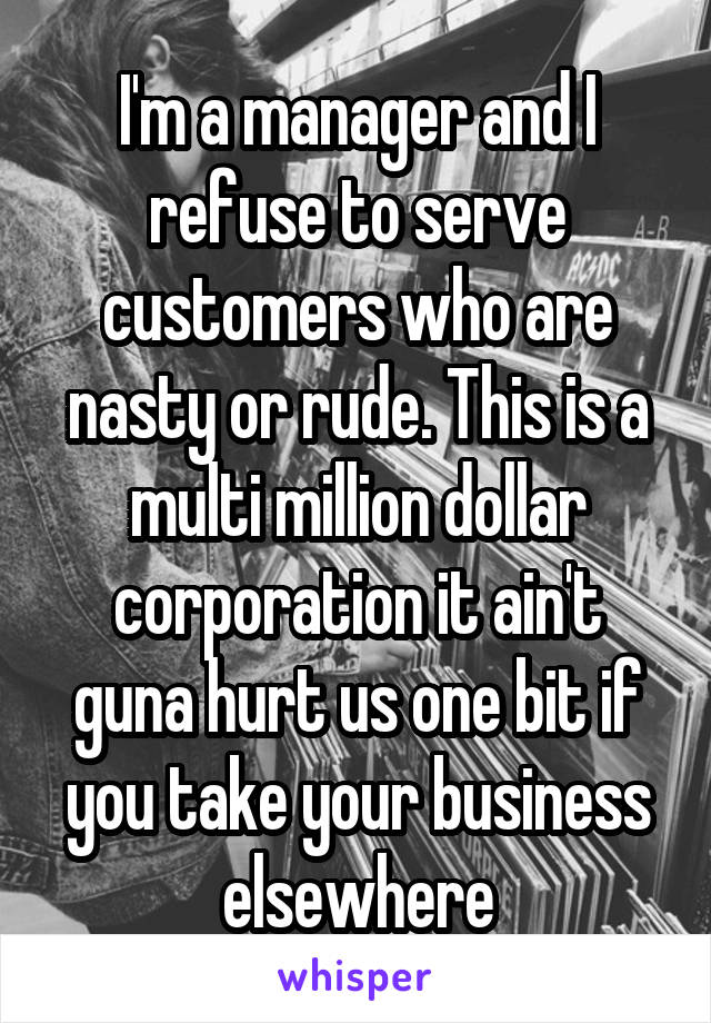 I'm a manager and I refuse to serve customers who are nasty or rude. This is a multi million dollar corporation it ain't guna hurt us one bit if you take your business elsewhere