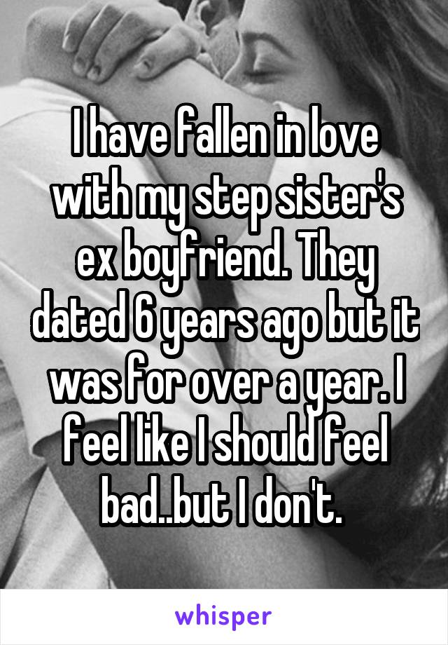 I have fallen in love with my step sister's ex boyfriend. They dated 6 years ago but it was for over a year. I feel like I should feel bad..but I don't. 