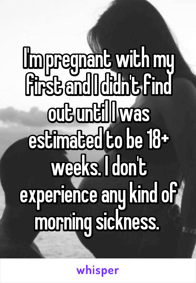 I'm pregnant with my first and I didn't find out until I was estimated to be 18+ weeks. I don't experience any kind of morning sickness. 