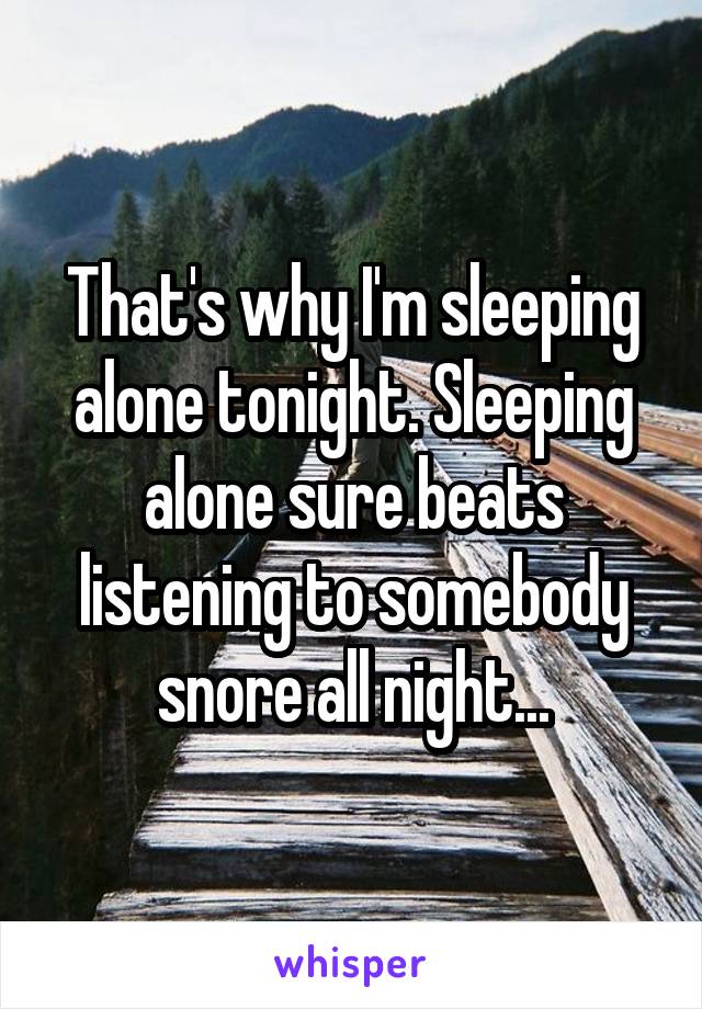 That's why I'm sleeping alone tonight. Sleeping alone sure beats listening to somebody snore all night...