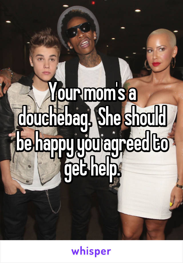 Your mom's a douchebag.  She should be happy you agreed to get help.