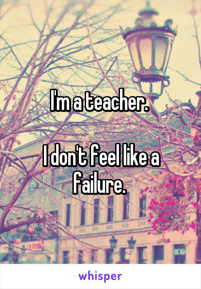 I'm a teacher. 

I don't feel like a failure. 