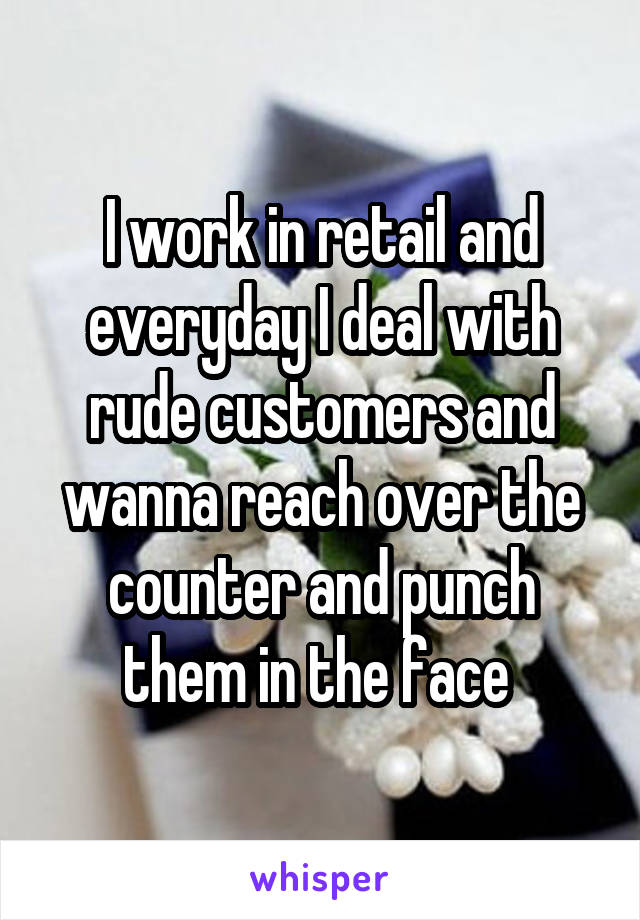 I work in retail and everyday I deal with rude customers and wanna reach over the counter and punch them in the face 