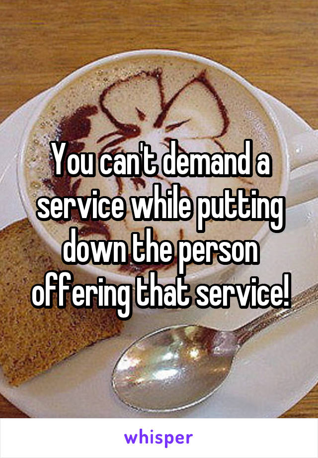 You can't demand a service while putting down the person offering that service!