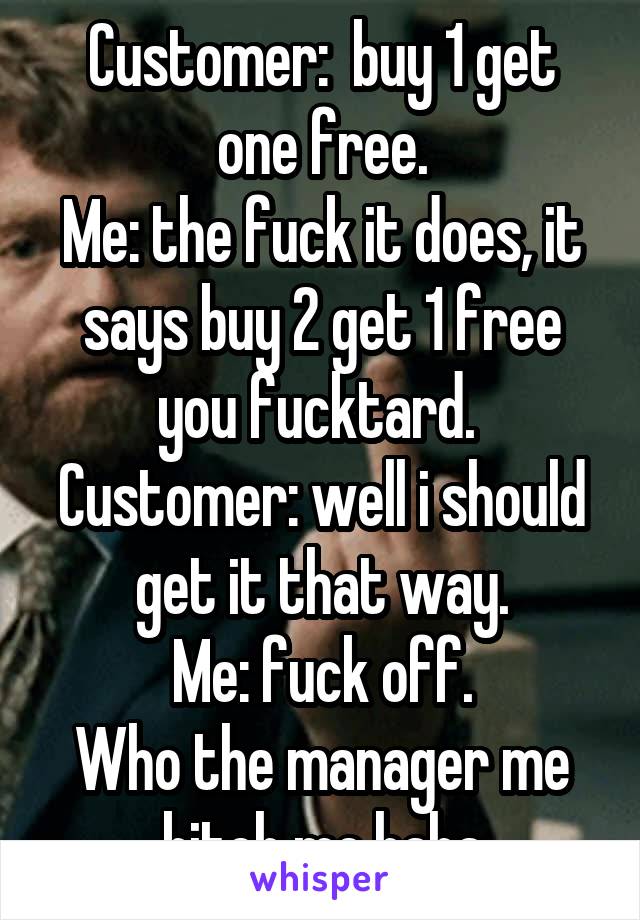 Customer:  buy 1 get one free.
Me: the fuck it does, it says buy 2 get 1 free you fucktard. 
Customer: well i should get it that way.
Me: fuck off.
Who the manager me bitch me haha