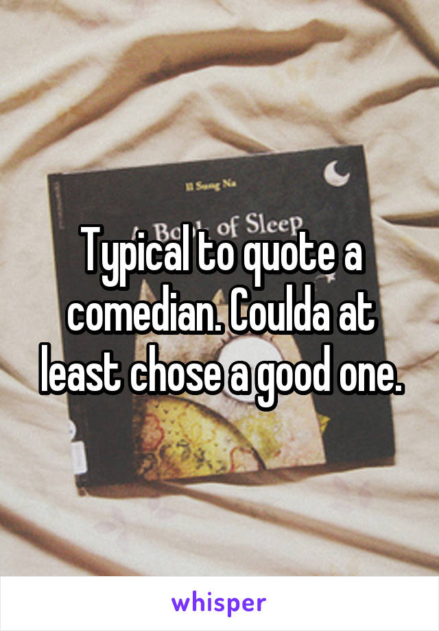 Typical to quote a comedian. Coulda at least chose a good one.