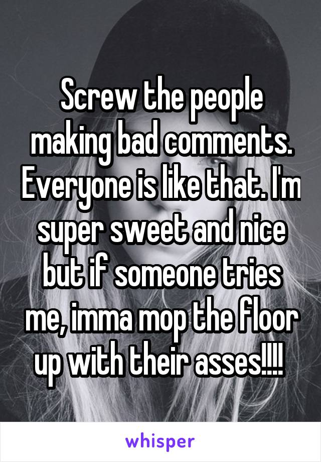 Screw the people making bad comments. Everyone is like that. I'm super sweet and nice but if someone tries me, imma mop the floor up with their asses!!!! 