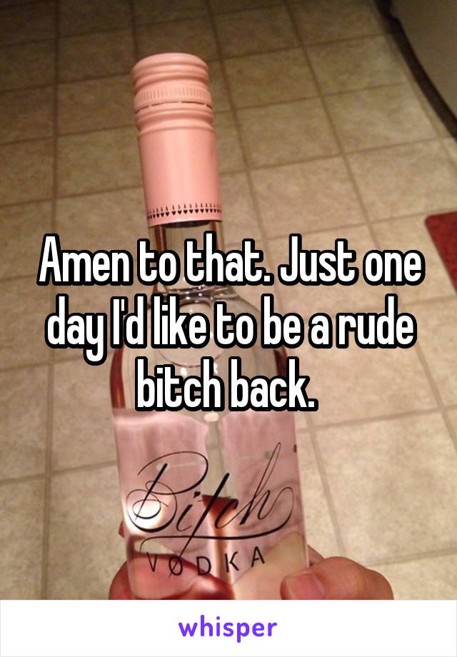 Amen to that. Just one day I'd like to be a rude bitch back. 