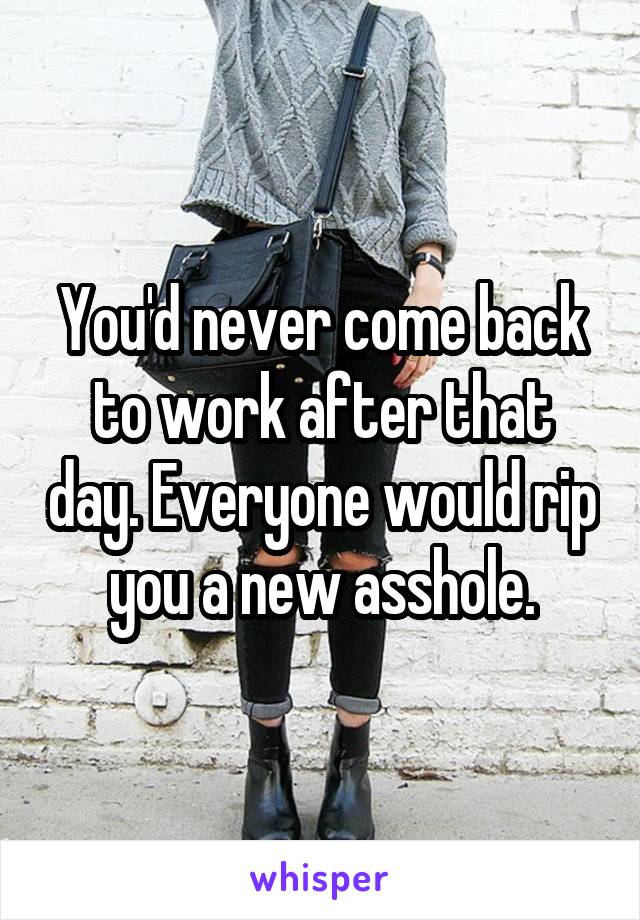 You'd never come back to work after that day. Everyone would rip you a new asshole.