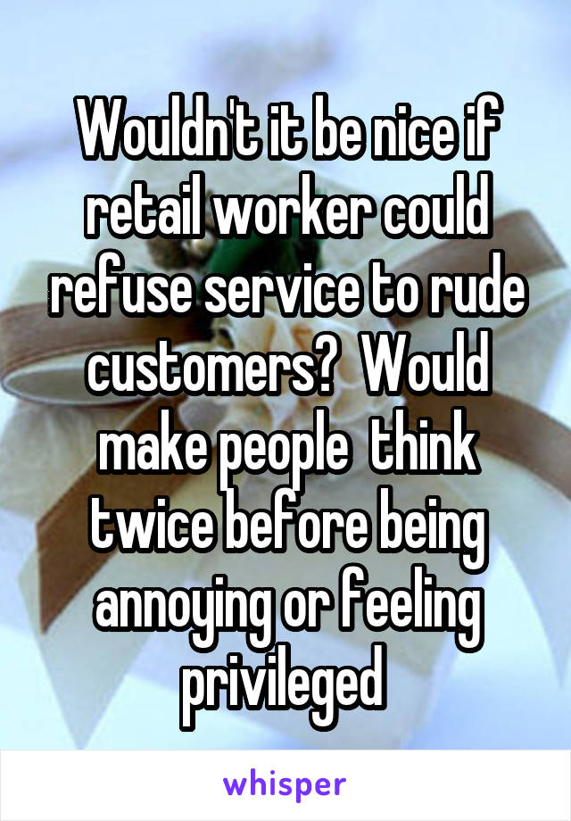 Wouldn't it be nice if retail worker could refuse service to rude customers?  Would make people  think twice before being annoying or feeling privileged 