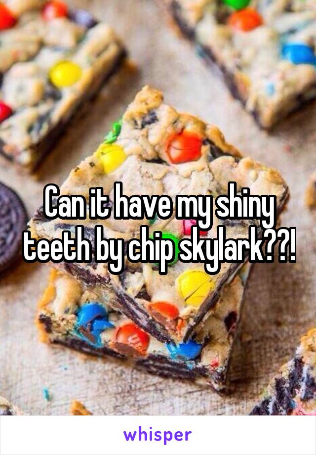 Can it have my shiny teeth by chip skylark??!