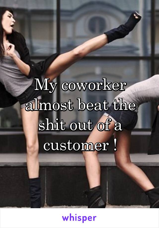 My coworker almost beat the shit out of a customer !