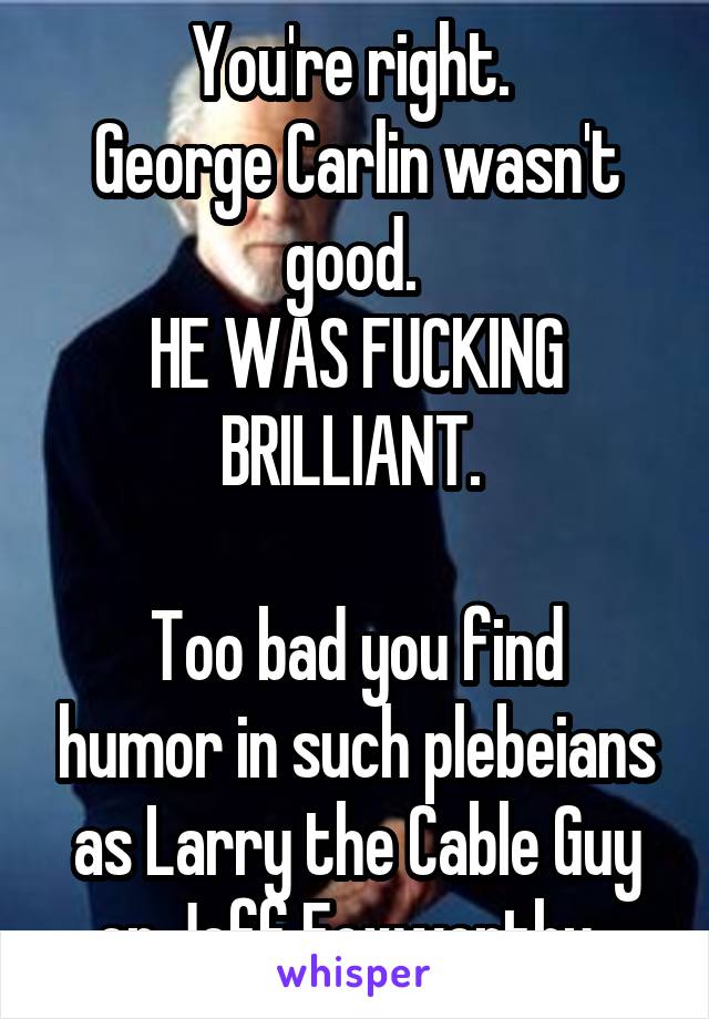 You're right. 
George Carlin wasn't good. 
HE WAS FUCKING BRILLIANT. 

Too bad you find humor in such plebeians as Larry the Cable Guy or Jeff Foxworthy. 