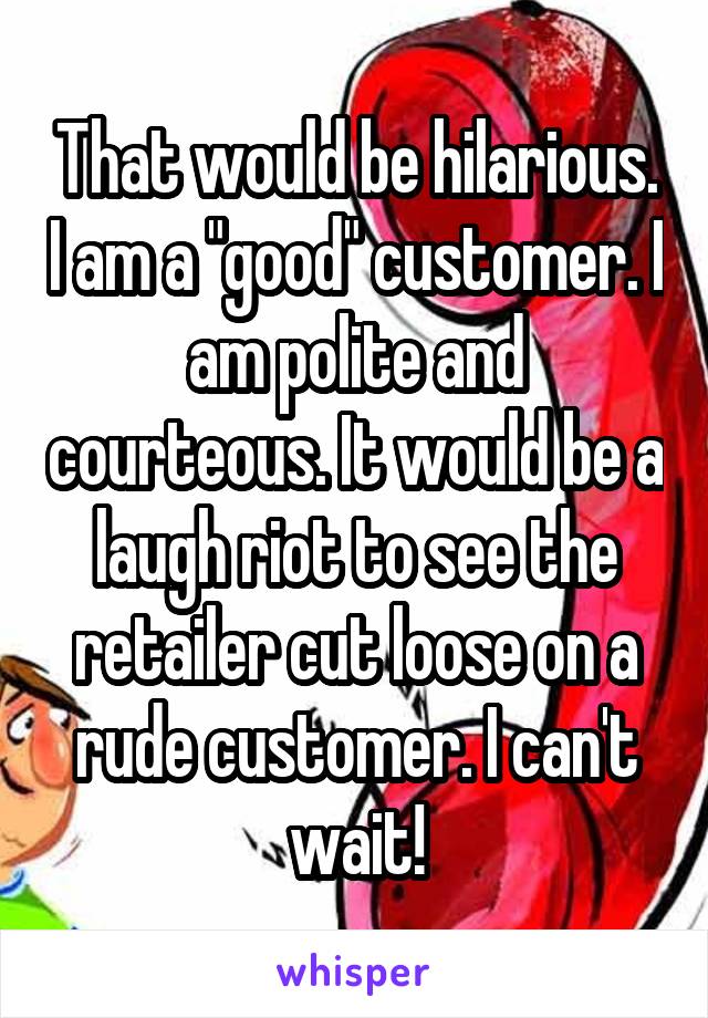 That would be hilarious. I am a "good" customer. I am polite and courteous. It would be a laugh riot to see the retailer cut loose on a rude customer. I can't wait!