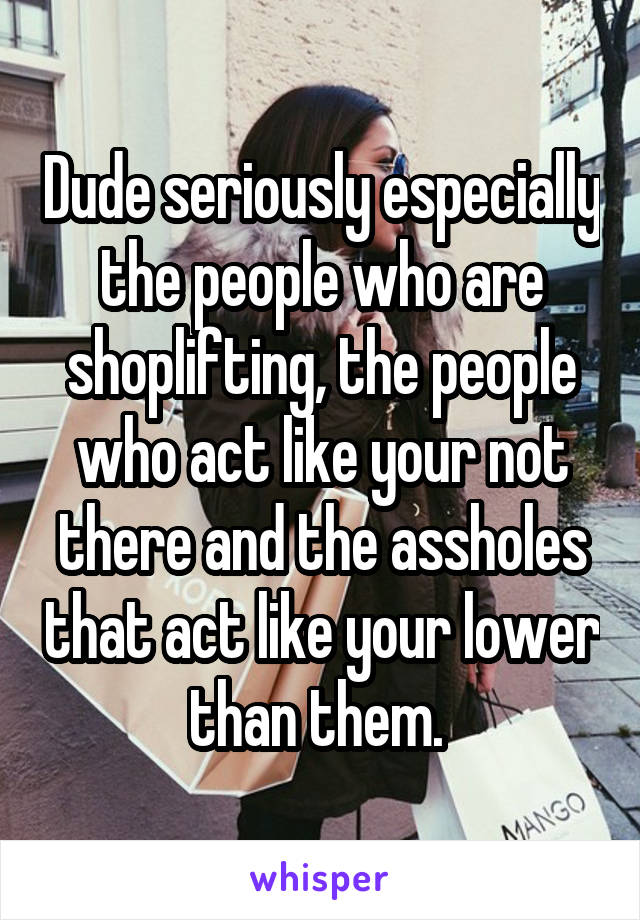 Dude seriously especially the people who are shoplifting, the people who act like your not there and the assholes that act like your lower than them. 
