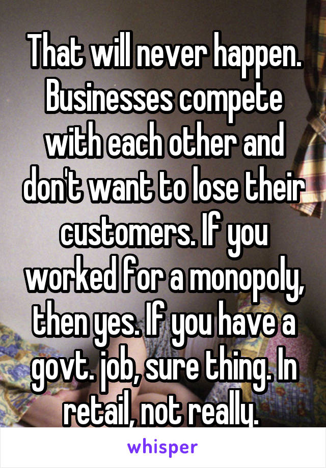 That will never happen. Businesses compete with each other and don't want to lose their customers. If you worked for a monopoly, then yes. If you have a govt. job, sure thing. In retail, not really. 