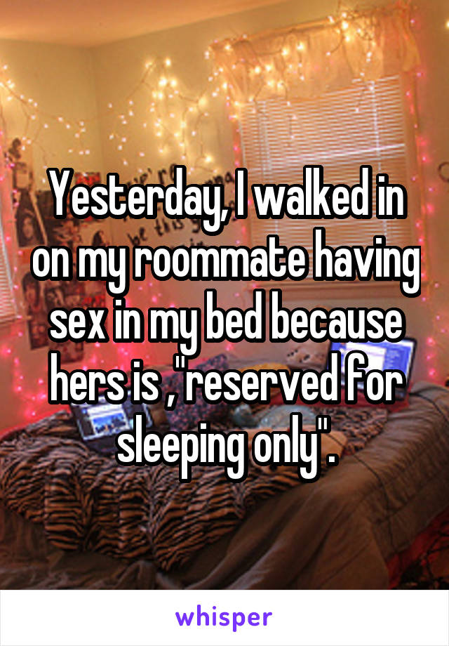Yesterday, I walked in on my roommate having sex in my bed because hers is ,"reserved for sleeping only".