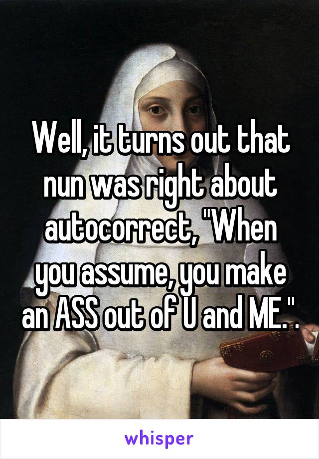 Well, it turns out that nun was right about autocorrect, "When you assume, you make an ASS out of U and ME.".