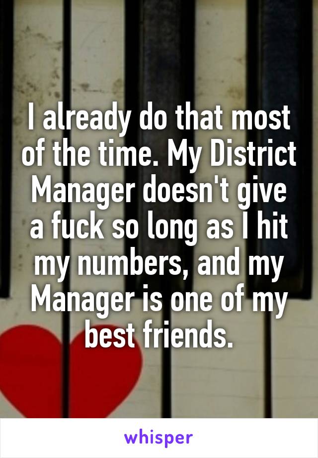 I already do that most of the time. My District Manager doesn't give a fuck so long as I hit my numbers, and my Manager is one of my best friends.
