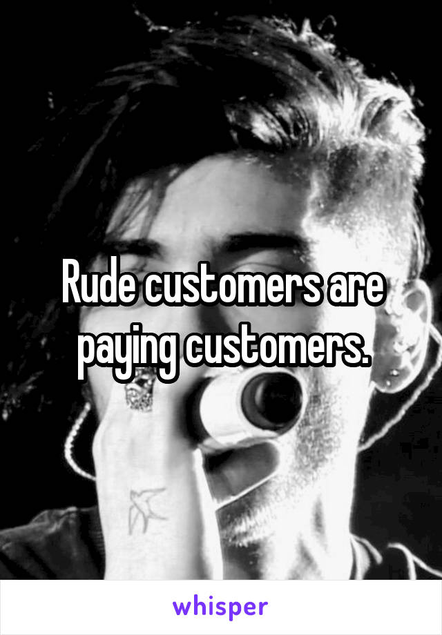 Rude customers are paying customers.