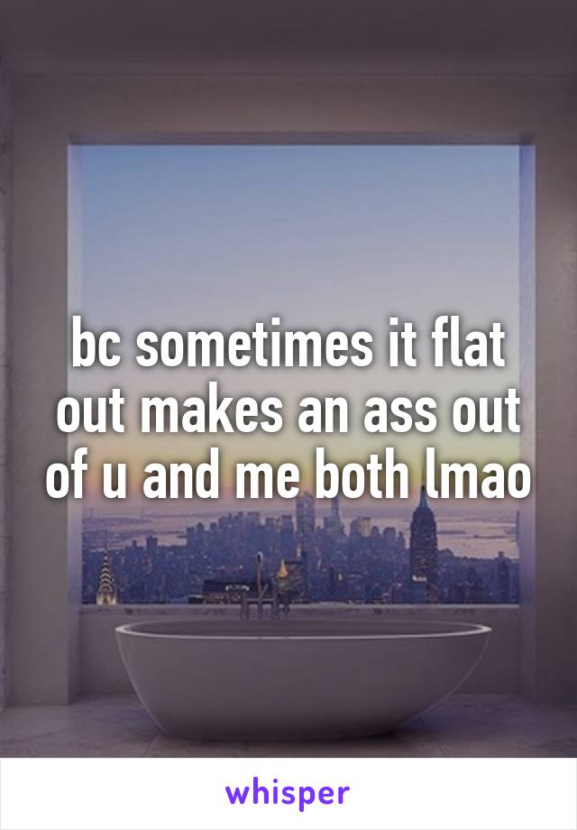 bc sometimes it flat out makes an ass out of u and me both lmao